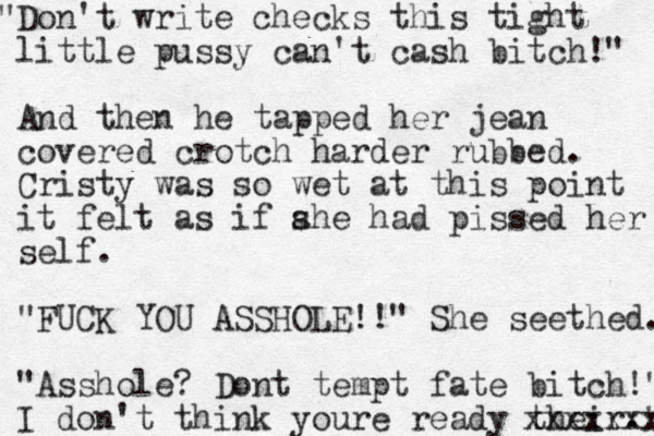Don't write checks this " tight little pussy can't cash bitch!" And then he tapped her jean covered crotch harder rubbed. Cristy was so wet at this point it felt as if ahe s had pissed her self. "FUCK YOU ASSHOLE!!" She seethed. "Asshole? Dont tempt fate bitch!" I don't think you re ready their." xxxxxxx 