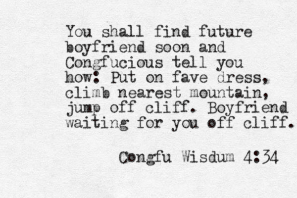 You shall find future boyfriend soon and Congfucious tell you how: Put on fave dress, climb nearest mountain, jump off cliff. Boyfriend waiting for you off cliff. Congfu Wisdum 4:34 