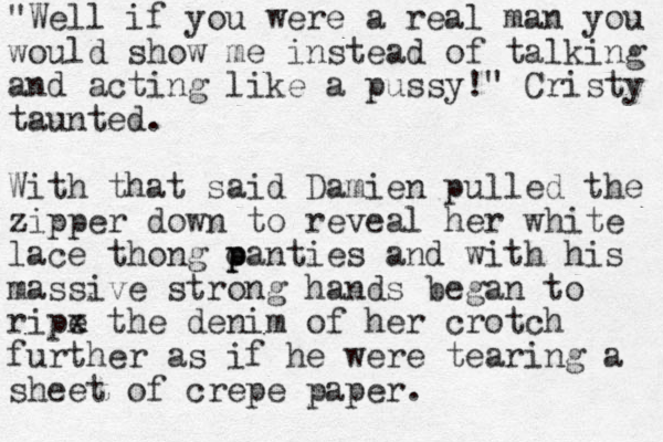 "Well if you were a real man you would show me instead of talking and acting like a pussy!" Cristy taunted. With that said Damien pulled the zipper down to reveal her white lace thong oantie p p s and with his massive strong hands began to ripe x the denim of her crotch further as if he were tearing a sheet of crepe paper.