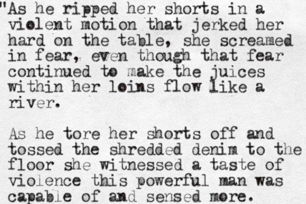 A " s he ripped her shorts in a violent motion that jerked her hard on the table, she screamed in fear, even though that fear continued to make the juices within her loins flow like a river. As he tore her shorts off and tossed the shredded denim to the floor she witnessed a taste of violence this powerful man was capable of and sensed more. 