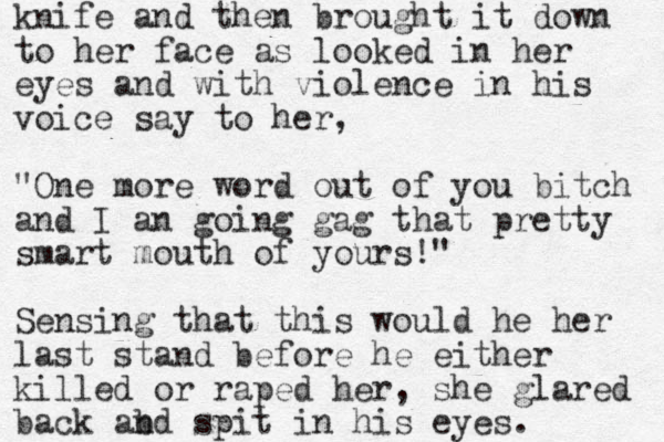 knife and then brought it down to her face as looked in her eyes and with violence in his voice say to her, "One more word out of you bitch and I an going gag that pretty smart mouth of yours!" Sensing that this would he her last stand before he either killed or raped her, she glared back abd n spit in his eyes. 