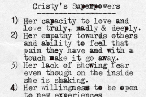 Cristy's Superpowers ------------------ 1) Her capacity to love and love truly, madly & deeply. 2) Her empathy towards others and ability to feel that pain they have and with a touch make it go away. 3) Her lack of showing fear even though on the inside she is shaking. 4) Her willingness to be open to new experiences 