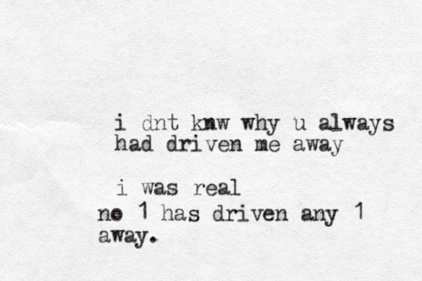 i dnt knw why u always had driven me away i was real no 1 has driven any 1 away.