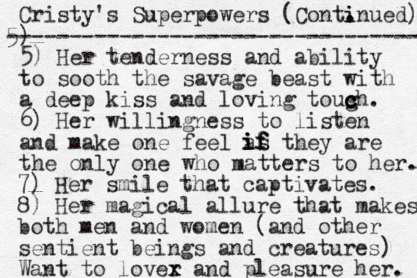 Cristy's Superpowers (Cont. i inued) 5) --------------------------------- 5) Her tenderness and ability to sooth the savage beast with a deep kiss and loving tough c c . c c 6) Her willingness to listen and make one feel as they are the only one who matters to her. i i if f f 7) Her smile that captivates. 8) Her magical allure that makes both men and women (and other sentient beings and creatures) Want to lover x x and pleasure her. 
