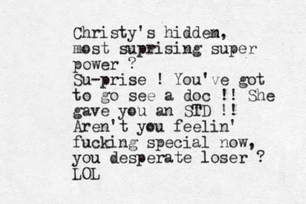 Christy's hiddem n, most suprising super power ? Su-prise ! You've got to go see a doc !! She gave you an STD T !! Aren't you feelin' fucking special now, you u desperate loser ? LOL