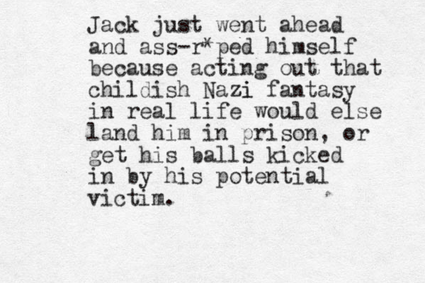 Jack just went ahead and ass-r*ped himself because acting out that childish Nazi zi fantasy in real life would else land him in prison, or get his balls kicked in by his potential victim.