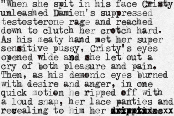 "When she spit in his face Cristy unleashed Damien's suppressed testosterone rage and reached down to clutch her crotch hard. As his meaty hand met her super sensitive pussy, Cristy 's eyes opened wide as n n nd she let out a cry of both pleasure and pain. Then , as his demonic eyes burned with desire and anger, in one quick motion he ripped off with a loud snap, her lace panties and recea v c ling to him her secret des d dr ri i ip pp p pi i i n n xxxxxx xxxxxxxxxxxx xxxxxxxxccxx 