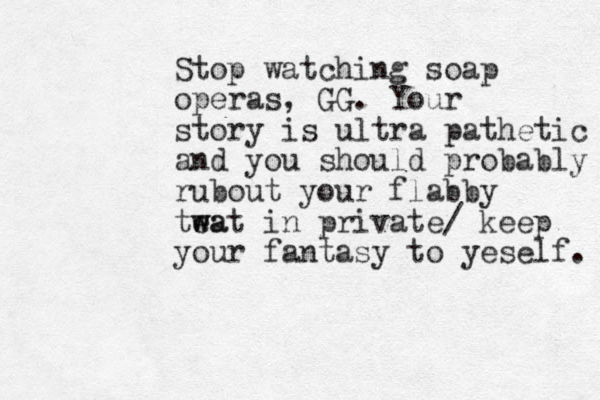 Stop watching soap operas, GG. Your story is ultra pathetic and you should probably rubout your flabby tea wat w in private/ keep your fantasy to yeself. 