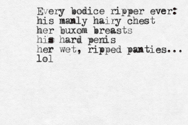 Every bodice ripper ever: his manly hairy chest her buxom breasts his hard penis her wet , ripped panties... lol