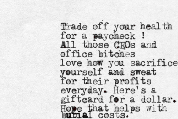 Trade off your health for a paycheck ! All those CEOs and office bitches love how you sacrifice yourself and sweat for their profits everyday. Here's a giftcard for a dollar. Hope that helps with butial urial costs.