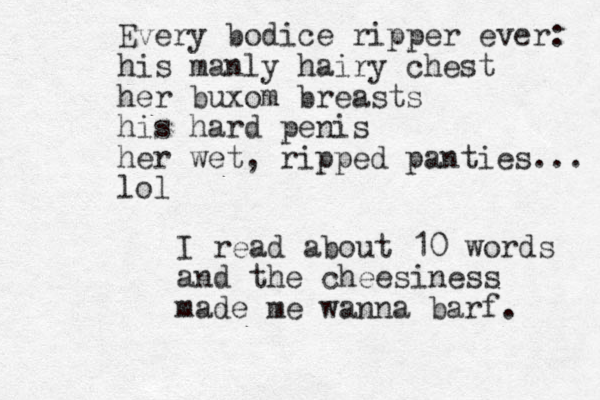 Every bodice ripper ever: his manly hairy chest her buxom breasts his hard penis her wet , ripped panties... lol I read about 10 words and the cheesiness made me wanna barf. 