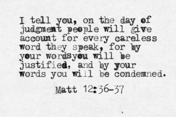I tell you, on the day of judgment people will give account for every careless word they speak, for by your word you will be justifies d, d and by your words you will be condemned. s Matt 12:36-37