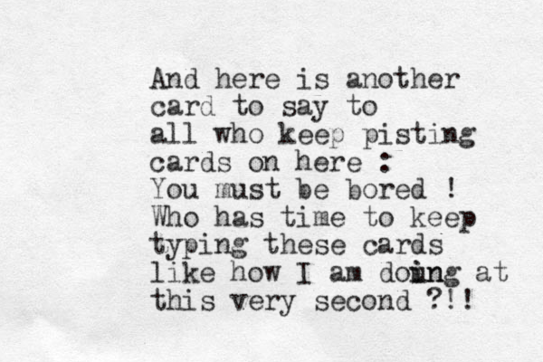 And here is another card to say to all who keep pisting cards on here : You must be bored ! Who has time to keep typing these cards like how I am doun i ing at this very second ?!! 