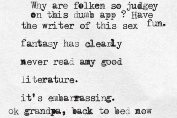 the writer of this sex fantasy has clearly never read amy good literature. it's embarrassing. ok grandpa, back to bed now Why are folken so judgey on this dumb app ? Have fun . 