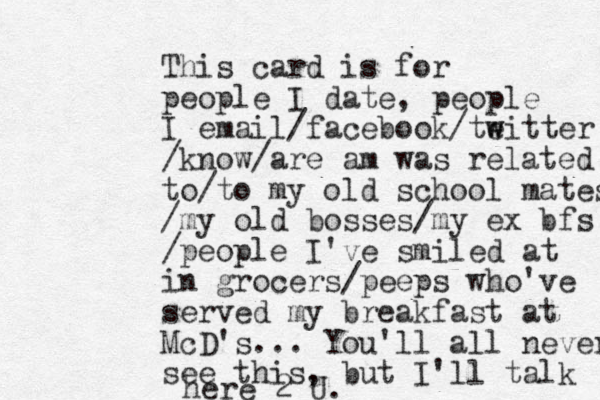 This card is for people I date, people I email/facebook/teitter w w /know/are am was related to/to my old school mates /my old bosses/my ex bfs /people I've smiled at in grocers/peeps who've served my breakfast at McD's... You'll all never see this, but I'll talk here 2 U.