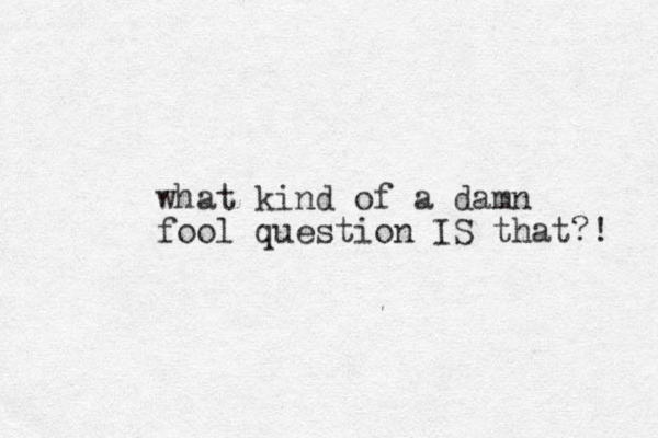 what kind of a damn fool question IS that?! 