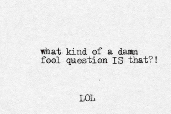 what kind of a damn fool question IS that?! LOL