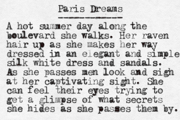 Paris Dreams ------------ A hot summer day along the boulevard she walks . Her raven hair up as she makes her way dressed i n an elegant and simple silk white dress and sandals. As she passes men look and sigh at her captivating sight. She can feel their eyes trying to get a glimpse of what secrets she hides as she passes them by. 