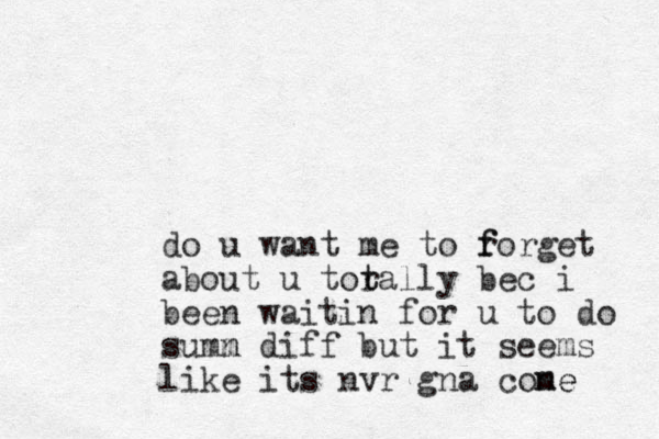 do u want me to r f forget about u torally t t bec i been waitin for u to do summ diff n but it seems like its nvr gna cone me