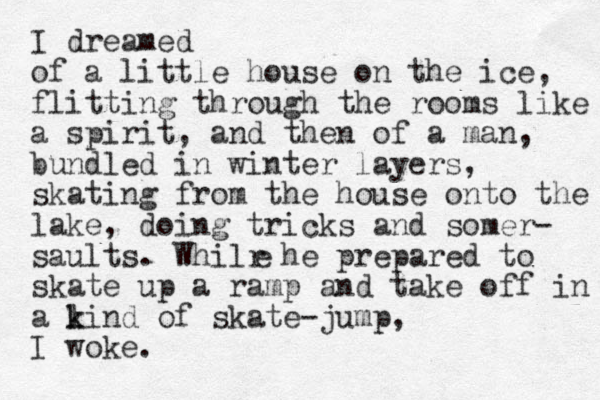 I dreamed of a little house on the ice, flitting through the rooms like a spirit, and then of a man, bundled in winter layers, skating from the house onto the lake, doing tricks and somer- saults. Whilr he prepared to skate up a ramp and tak e off in a l k kind of skate-jump, I woke. e 