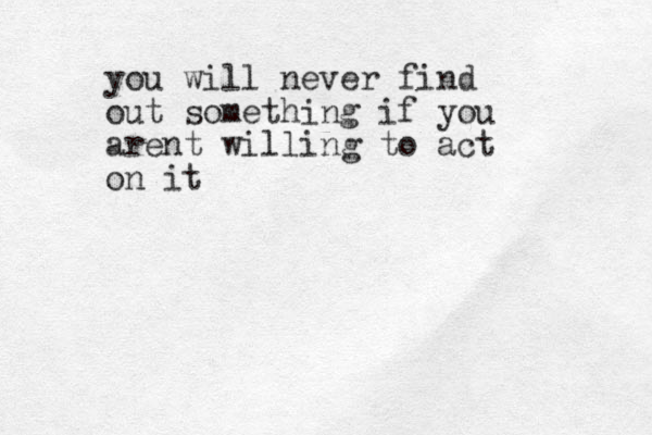 you will never find out something if you arent willing to act on it 
