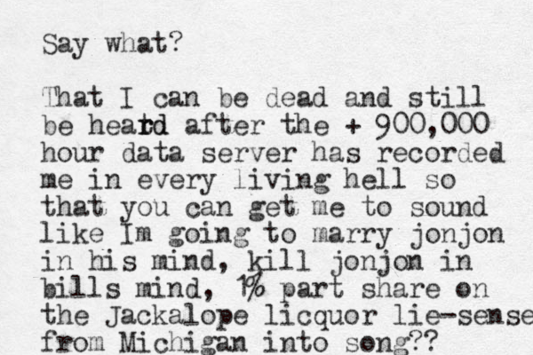 Say what? That I can be dead and still be heatd r rd after the + 900,000 hour data server has recorded me in every living hell so that you can get me to sound like Im going to marry jonjon in his mind, kill jonjon in bills mind, 1% part share on the Jackalope licquor lie-sense from Michigan into song??