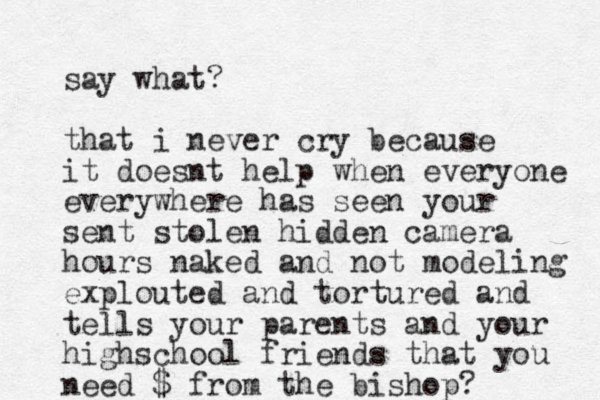 say what? that i never cry because it doesnt help when everyone everywhere has seen your sent stolen hidden camera hours naked and not modeling explouted and tortured and tells your parents and your highs chool friends that you need $ from the bishop?