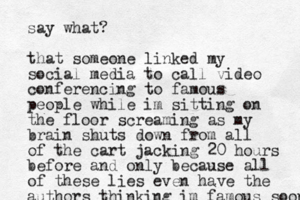 say what? that someone linked my social media to call video conferencing to famous people while im sitting on the floor screaming as my brain shuts down from all of the cart jacking 20 hours before and only because all of these lies even have the authors thinking im famous soon 