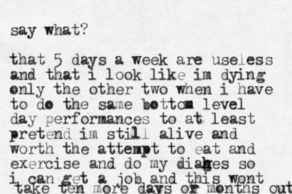 say what? that 5 days a week are useless and that i look like im dying only the other two when i have to do the same bottom level day performances to at least pretend im still alive and worth the attempt to eat and exercise and do my diag h h hes so i can get a job and this wont take ten more days or months out 