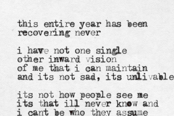 this entire year has been recovering never i have not one single other inward vision of me that i can maintain and its not sad, its unlivable its not how people see me its that ill never know and i cant be who they assume 