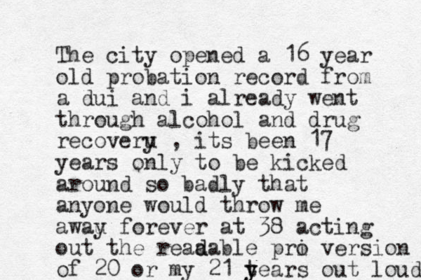 The city opened a 16 year old probation record from a dui and i already went through alcohol and drug recoveru y , its been 17 years only to be kicked around so badly that anyone would throw me awau y forever at 38 acting out the reaa d dable pri o version of 20 or my 21 tears y y out loud 