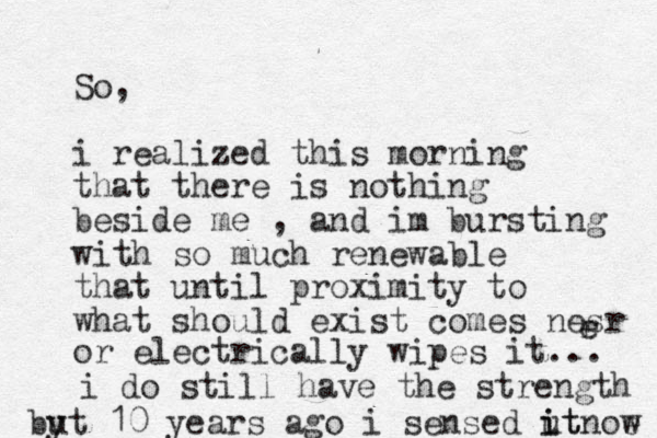 So, i realized this morning that there is nothing beside me , and im bursting with so much renewable that until proximity to what should exist comes nesr r e or electrically wipes it... i do still have the strength byt u 10 years ago i sensed ut i it noe w 