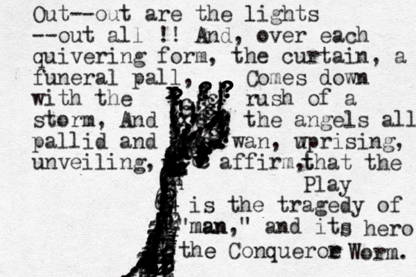 ?????????????! ?????!!!!!!!!!!!!!!!!!!!!!!!!!!!!!..,,,,,,,,,,,,,,,,,,,,,,,,,,,,,,,,,,(,((,,,?????????????;;;;;((((;((!!!!!!!!!!!!!!!!!!!!!!!!!!!!!!!6666666776666667677777777666666666633444444444434443433333444341222222222222222222222'nnnnnnnnnnnnnnnnnnnnn xxxxxxxcccccccccccccccccccccccccccccvvvvvvvvv.,,,,,,,,,,,,;,;;;;;...................................... Out--out are the lights l --out all !! And, over each quivering form, the curtain, a funeral pall , Comes down with the rush of a storm, And the angels all pallid and wan wan, w uprising, unveiling, affirm, t that the Play is the tragedy of man man," " and its s hero the e Conqueroe r r Worm m. 