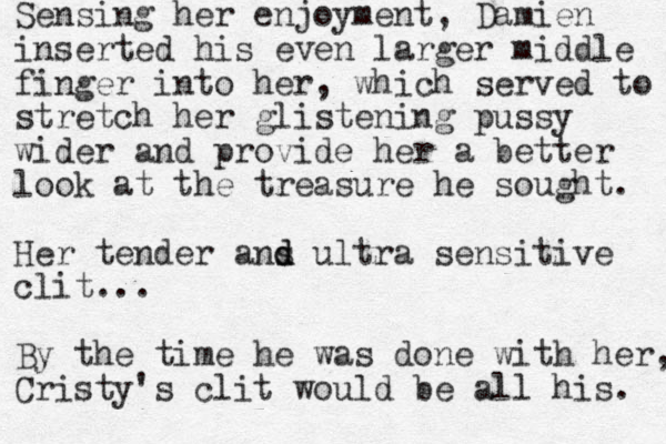 Sensing her enjoyment, Damien inserted his even larger middle finger into her, which served to stretch her glistening pussy wider and provide her a better look at the treasure he sought. Her tender ans d d ultra sensitive clit... By the time he was done with her, Cristy's clit would be all his. 