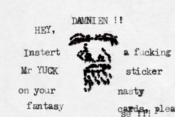 .... ...........,,,..,,,,,,,,,,,,,,,,,,,,,,,,,,,,,,,,,,:::::,,.................,,,,,,,,,,,,:::::...........,,::::::::::,;;;;;;;;;...........................,,,,..................,,.,.........:::::::.......,....................................................,,,,,,,,,...........,.........:,,.........,,,,,,,,,.,,,...........,,,...........................,,,,,,,,,;:,......HEY, DAMNIEN !! Instert a fucking Mr YUCK sticker on your u nasty fantasy cards, please se !!! 