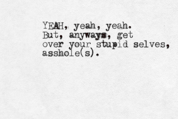 YEAH, yeah, yeah. But, anyways, get over your stupid selves, asshole(s).