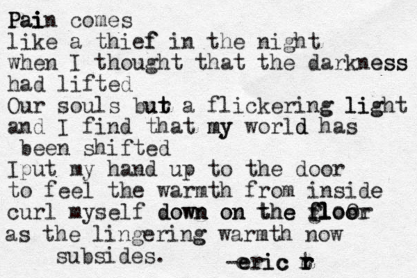 Pain Pai i i comes like a thief f in the night when I thought that the darkness ess had lifted Our souls bur t t ut a flickering g light lig and I find that my my world d has been shifted Iput my hand up to the door to feel the warmth from inside e curl myself down on the e gloo floor fl f f o o or l e h t n n w o d on as the lingering g warmth m now subsides. -eric t r r r ic r e c r e 