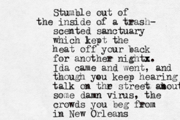 Stumble out of the inside of a trash- scented sanctuary which lept k the heat off your back for another nights x x. Ida came and went, and though you keep hearing talk on thr e street anout b some damn n virus, the crowds you beg from in New Orleans 