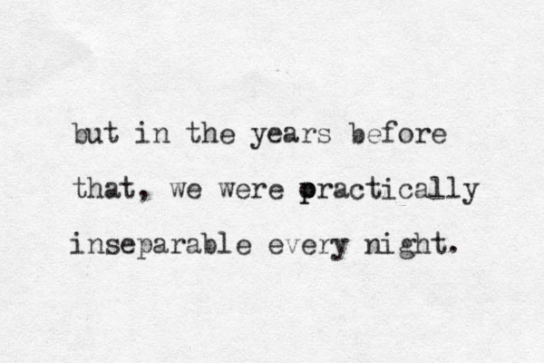 but in the years before that, we were oractically p p inseparable every night. 