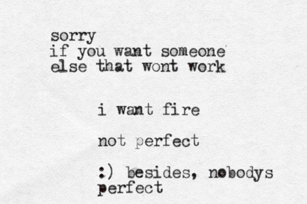 i want fire not perfect :) besides, nobodys perfect sorry if you want someone else that wont work 