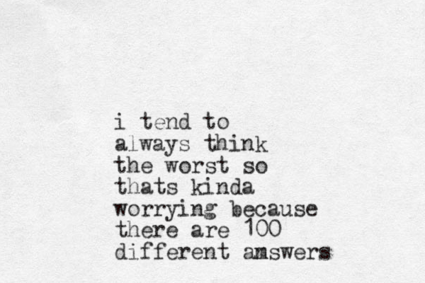 i tend to always think the worst so thats kinda worrying because there are 100 different am nswers