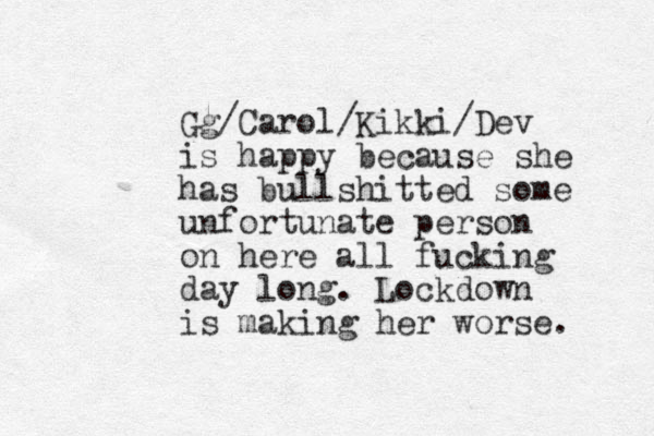 Gg/Carol/Kikki/Dev is happy because she has bullshitted some unfortunate person on here all fucking day long. Lockdown is making her worse. 
