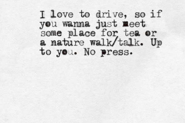I love to drive, so if you wanna just meet some place for tea or a nature walk/talk. Up to you. No press.