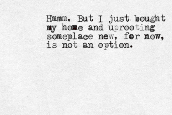 Hmmm. But I just bought my home and uprooting someplace new, for now, is not an option.