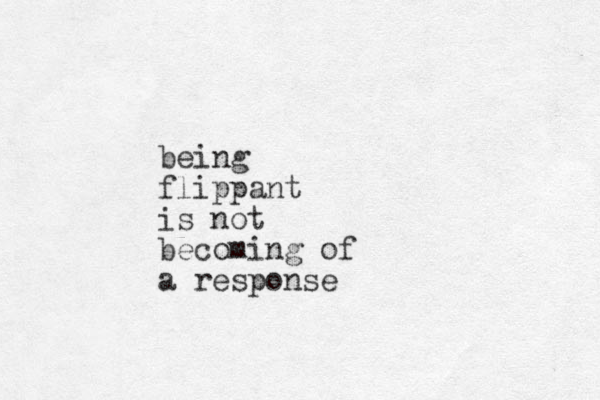 being flippant is not becoming of a response