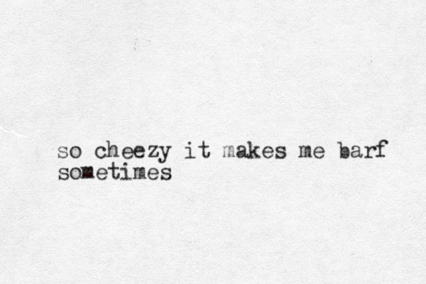 so cheezy it makes me barf sometimes