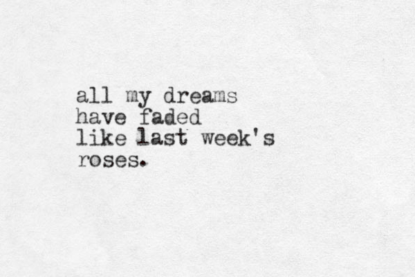 all my dreams have faded like last week's roses. 
