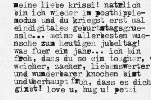 meine liebe krissi! nat rlich bin ich wieder im posthippie- modus und du kriegst erst mal eindigitales geburtstagsgr ue- ssle... meine allerbesten wue- nsche zum heutigen jubeltag! was fuer ein jahe r... ich bin froh , da ss du so ein tougher, we weicher, zaeher, liebenswerter und wunderbarer knochen bist und berhaupt u fr oh, dass es dich gin xbt x ! love u, hug u! petzi 