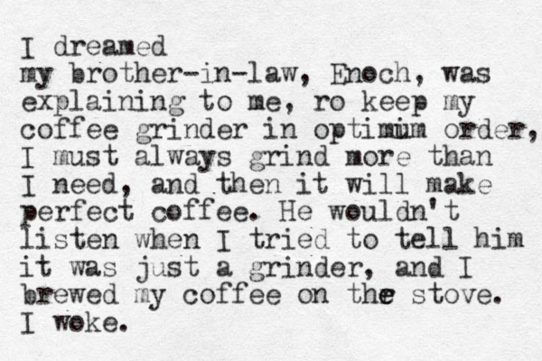 I dreamed my brother-in-law, Enoch, was explaining to me, ro keep my coffee grinder in optimim u order, I must always grind more than I need, and then it will make perfect coffee. He wouldn't listen when I tried to tell him it was just a grinder, and I brewed my coffee on thr e e stove. I woke.