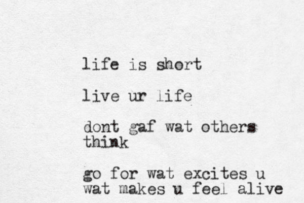 life is short live ur life dont gaf wat others think go for wat excites u wat makes u feel alive 